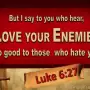 But I say to you who hear, love your enemies, do good to those who hate you,